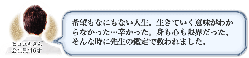 ヒロユキさん　会社員/46才　希望もなにもない人生。生きていく意味がわからなかった…辛かった。身も心も限界だった、そんな時に先生の鑑定で救われました。