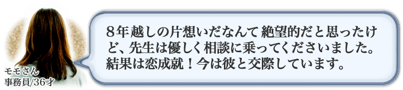 モモさん　事務員/36才　8年越しの片想いだなんて絶望的だと思ったけど、先生は優しく相談に乗ってくださいました。結果は恋愛成就！今は彼と交際しています。