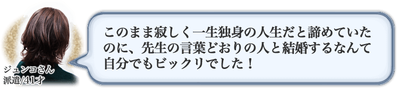 ジュンコさん　派遣/41才　このまま寂しく一生独身の人生だと諦めていたのに、先生の言葉どおりの人と結婚するなんて自分でもビックリでした！