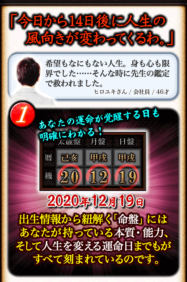 「今日から14日後に人生の風向きが変わってくるわ。」希望もなにもない人生。身も心も限界でした……そんな時に先生の鑑定で救われました。ヒロユキさん/会社員/46才　1あなたの運命が覚醒する日も明確にわかる！　2020年12月19日　出生情報から紐解く「命盤」にはあなたが持っている本質・能力、そして人生を変える運命の日までもがすべて刻まれているのです。