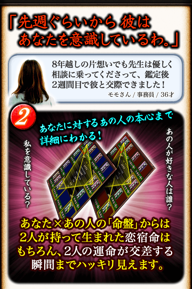 「先週ぐらいから彼はあなたを意識しているわ。」　8年越しの片想いでも先生は優しく相談に乗ってくださって、鑑定後2週間目で彼と交際できました！　モモさん/事務員/36才　2あなたに対するあの人の本心まで詳細にわかる！　あの人が好きな人は誰？　私を意識している？　あなた×あの人の「命盤」からは2人が持って生まれた恋宿命はもちろん、2人の運命が交差する瞬間までハッキリ見えます。