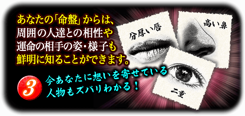 あなたの「命盤」からは、周囲の人達との相性や運命の相手の姿・様子も鮮明に知ることができます。　3今あなたに想いを寄せている人物もズバリわかる！　分厚い唇　高い鼻　二重