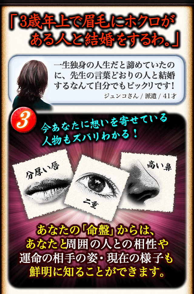 「3歳年上で眉毛にホクロがある人と結婚するわ。」　一生独身の人生だと諦めていたのに、先生の言葉どおりの人と結婚するなんて自分でもビックリです！　ジュンコさん/派遣/41才　3今あなたに想いを寄せている人物もズバリわかる！　あなたの「命盤」からは、あなたと周囲の人との相性や運命の相手の姿・現在の様子も鮮明に知ることができます。