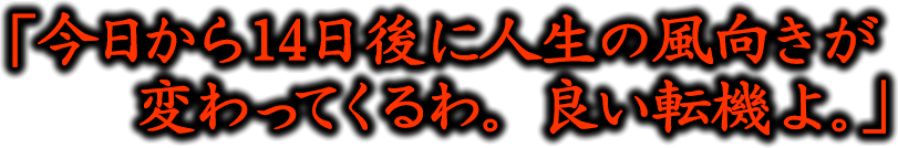 「今日から14日後に人生の風向きが変わってくるわ。良い転機よ。」