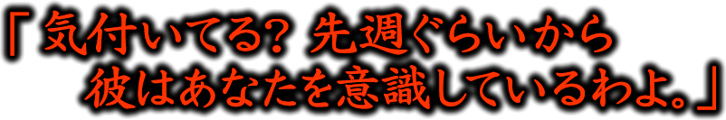 「気付いている？　先週ぐらいから彼はあなたを意識しているわよ。」